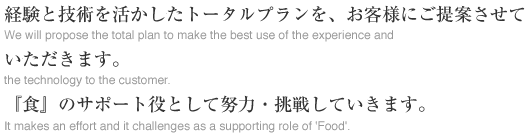 経験と技術を活かしたトータルプランを、お客様にご提案させていただきます。『食』のサポート役として努力・挑戦していきます。